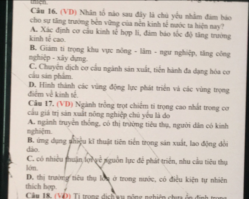 (VD) Nhân tổ nào sau đây là chủ yếu nhằm đảm báo
cho sự tăng trưởng bền vững của nền kinh tế nước ta hiện nay?
A. Xác định cơ cấu kinh tế hợp lí, đảm bảo tốc độ tăng trưởng
kinh tế cao.
B. Giảm ti trọng khu vực nông - lâm - ngư nghiệp, tăng công
nghiệp - xây dựng.
C. Chuyển dịch cơ cấu ngành sản xuất, tiến hành đa dạng hóa cơ
cầu sản phẩm.
D. Hình thành các vùng động lực phát triển và các vùng trọng
điểm về kinh tế.
Câu 17. (VD) Ngành trồng trọt chiếm ti trọng cao nhất trong cơ
cấu giá trị sản xuất nông nghiệp chủ yếu là do
A. ngành truyền thống, có thị trường tiêu thụ, người dân có kinh
nghiệm.
B. ứng dụng nhiệu kĩ thuật tiên tiến trong sản xuất, lao động dồi
dào.
C. có nhiều thuận lợi về nguồn lực đề phát triển, nhu cầu tiêu thụ
lớn.
D. thị trưởng tiêu thụ lớn ở trong nước, có điều kiện tự nhiên
thích hợp.
Cầu 18. (VD) Tị trong dịch wu nộng nghiên chưa ồn định trong