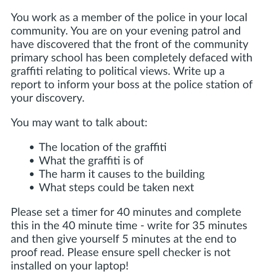 You work as a member of the police in your local 
community. You are on your evening patrol and 
have discovered that the front of the community 
primary school has been completely defaced with 
graffiti relating to political views. Write up a 
report to inform your boss at the police station of 
your discovery. 
You may want to talk about: 
The location of the graffıti 
What the graffıti is of 
The harm it causes to the building 
What steps could be taken next 
Please set a timer for 40 minutes and complete 
this in the 40 minute time - write for 35 minutes
and then give yourself 5 minutes at the end to 
proof read. Please ensure spell checker is not 
installed on your laptop!