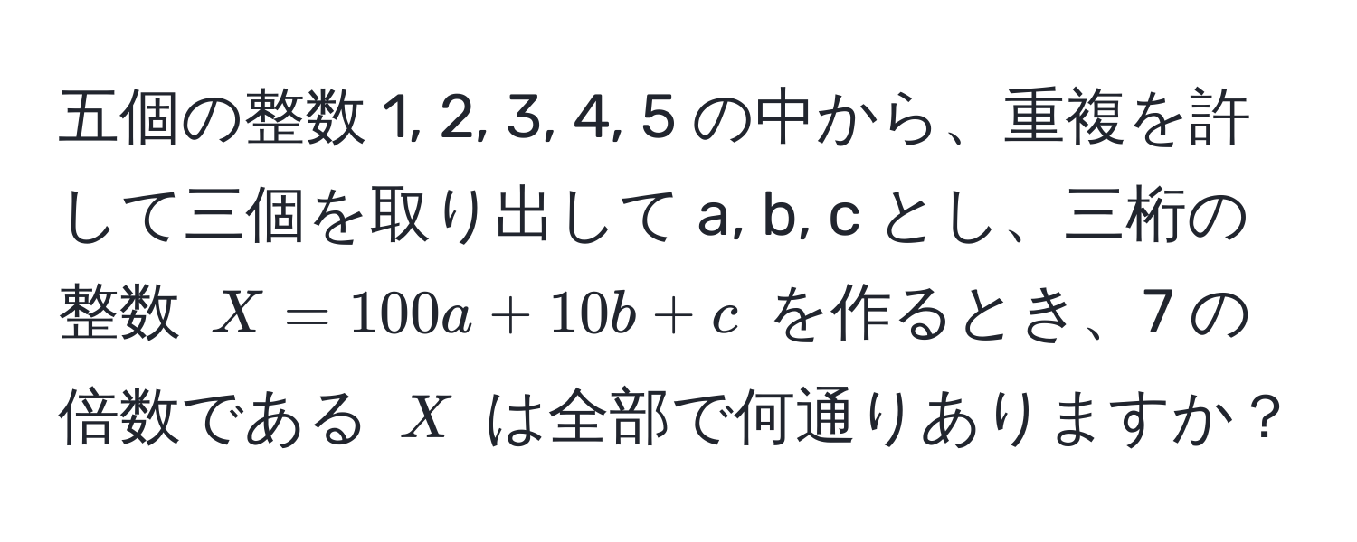 五個の整数 1, 2, 3, 4, 5 の中から、重複を許して三個を取り出して a, b, c とし、三桁の整数 $X = 100a + 10b + c$ を作るとき、7 の倍数である $X$ は全部で何通りありますか？