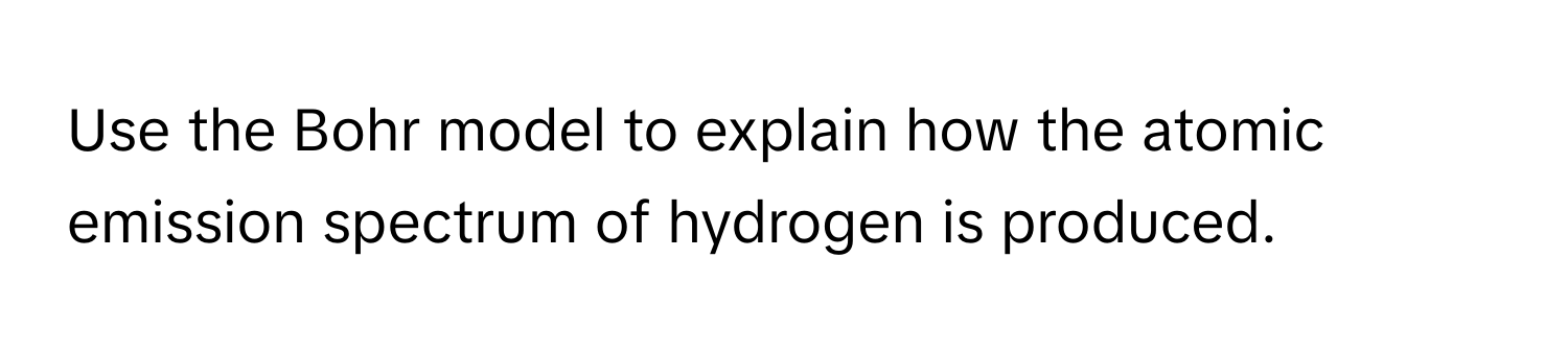 Use the Bohr model to explain how the atomic emission spectrum of hydrogen is produced.