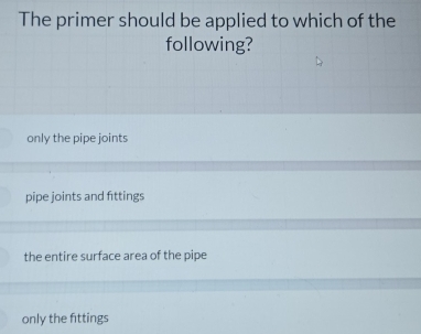 The primer should be applied to which of the
following?
only the pipe joints
pipe joints and fittings
the entire surface area of the pipe
only the fittings