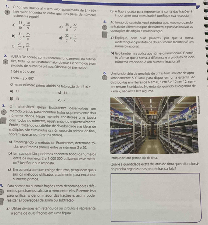 número irracional π tem valor aproximado de 3,14159. b) A figura usada para representar a soma das frações é
Esse valor encontra-se entre qual dos pares de números importante para o resultado? Justifique sua resposta.
racionais a seguir?
5. Ao longo do capítulo, você estudou que, mesmo quando
a)  31/10  e  28/9  d)  25/8  e  22/7  1 se trata de diferentes tipos de número, é possível realizar as
operações de adição e multiplicação
b)  31/10  e  25/8 
 22/7   19/6  a) Explique, com suas palavras, por que a soma,
a diferença e o produto de dois números racionais é um
c)  28/9  e  25/8  número racional.
b) Isso também se aplica aos números irracionais? É corre-
2 (UERJ) De acordo com o teorema fundamental da aritmé- to afirmar que a soma, a diferença e o produto de dois
tica, todo número natural maior do que 1 é primo ou é um números irracionais é um número irracional?
produto de números primos. Observe os exemplos:
1964=22* 491
6 Um funcionário de uma loja de tintas tem um lote de apro-
1994=2* 997 ① ximadamente 500 latas para dispor em urna estante. Ao
distribuí-las em fileiras de 6 em 6, 3 em 3 e 12 em 12, sem-
O maior número primo obtido na fatoração de 1 716 é: pre restam 5 unidades. No entanto, quando as organiza de
a) 17 c) 11 7 em 7, não resta lata alguma.
B 13 d) 7
3. O matemático grego Eratóstenes desenvolveu um
método prático para encontrar todos os primos entre dois
números dados. Nesse método, constrói-se uma tabela
com todos os números, registrando-os sequencialmente.
Então, utilizando os critérios de divisibilidade e as ideias de
múltiplos, são eliminados os números não primos. Ao final,
sobram apenas os números primos.
a) Empregando o método de Eratóstenes, determine to-
dos os números primos entre os números 2 e 20.
b) Em sua opinião, podemos encontrar todos os números
entre os números 2 e 1 000 000 utilizando esse méto- Estoque de uma grande loja de tinta.
do? Justifique sua resposta. Qual é a quantidade exata de latas de tinta que o funcioná-
c) Em parceria com um colega de turma, pesquisem quais rio precisa organizar nas prateleiras da loja?
são os métodos utilizados atualmente para encontrar
números primos.
Para somar ou subtrair frações com denominadores dife
rentes, precisamos calcular o mmc entre eles. Fazemos isso
para unificar o denominador das frações e, assim, poder
realizar as operações de soma ou subtração.
a) Utilize divisões em retângulos ou círculos e represente
a soma de duas frações em uma figura.