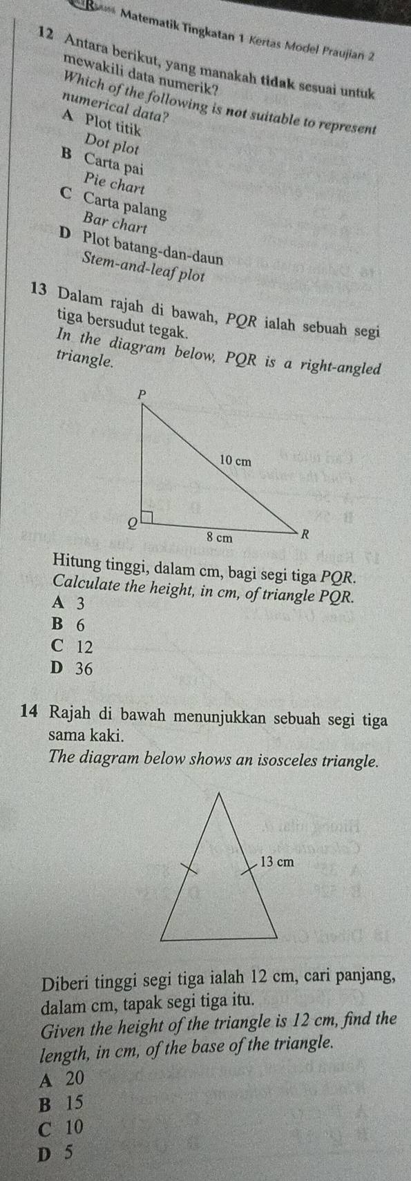 Matematik Tingkatan 1 Kertas Model Praujiań 2
12 Antara berikut, yang manakah tidak sesuai untul
mewakili data numerik?
Which of the following is not suitable to represent
numerical data?
A Plot titik
Dot plot
B Carta pai
Pie chart
C Carta palang Bar chart
D Plot batang-dan-daun
Stem-and-leafplot
13 Dalam rajah di bawah, PQR ialah sebuah segi
tiga bersudut tegak.
In the diagram below, PQR is a right-angled
triangle.
Hitung tinggi, dalam cm, bagi segi tiga PQR.
Calculate the height, in cm, of triangle PQR.
A 3
B 6
C 12
D 36
14 Rajah di bawah menunjukkan sebuah segi tiga
sama kaki.
The diagram below shows an isosceles triangle.
Diberi tinggi segi tiga ialah 12 cm, cari panjang,
dalam cm, tapak segi tiga itu.
Given the height of the triangle is 12 cm, find the
length, in cm, of the base of the triangle.
A 20
B 15
C 10
D 5