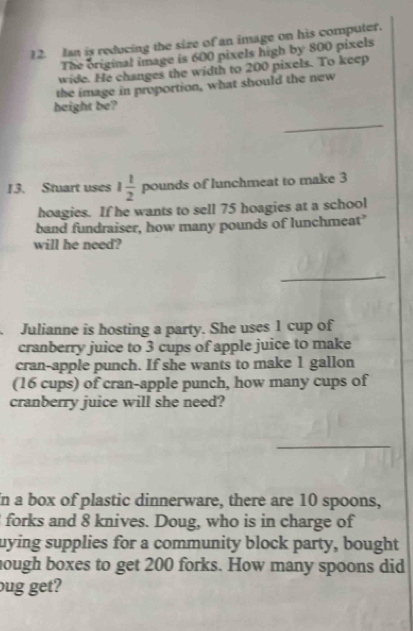 Ian is reducing the size of an image on his computer. 
The original image is 600 pixels high by 800 pixels 
wide. He changes the width to 200 pixels. To keep 
the image in proportion, what should the new 
height be? 
_ 
13. Stuart uses 1 1/2  pounds of lunchmeat to make 3
hoagies. If he wants to sell 75 hoagies at a school 
band fundraiser, how many pounds of lunchmeat" 
will he need? 
_ 
_ 
Julianne is hosting a party. She uses 1 cup of 
cranberry juice to 3 cups of apple juice to make 
cran-apple punch. If she wants to make 1 gallon
(16 cups) of cran-apple punch, how many cups of 
cranberry juice will she need? 
In a box of plastic dinnerware, there are 10 spoons, 
forks and 8 knives. Doug, who is in charge of 
uying supplies for a community block party, bought 
hough boxes to get 200 forks. How many spoons did 
bug get?