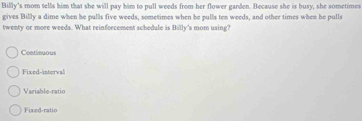 Billy’s mom tells him that she will pay him to pull weeds from her flower garden. Because she is busy, she sometimes
gives Billy a dime when he pulls five weeds, sometimes when he pulls ten weeds, and other times when he pulls
twenty or more weeds. What reinforcement schedule is Billy's mom using?
Continuous
Fixed-interval
Variable-ratio
Fixed-ratio