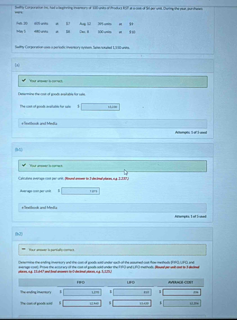 Swifty Corporation Inc, had a beginning inventory of 100 units of Product RST at a cost of $6 per unit. During the year, purchases 
were 
Feh: 20 605 units at $7 Aug 12 395 units at 59
May 5 480 units at $8 Dec. 8 100 units at $10
Swifty Corporation uses a periodic inventory system. Sales totaled 1,550 units. 
(a) 
Your answer is correct. 
Determine the cost of goods available for sale. 
The cost of goods available for sale $ 13,230
eTextbook and Media 
Attempts: 1 of 5 used 
(b1) 
Your answer is correct. 
Calculate average cost per unit. (Round answer to 3 decimal places, e.g. 2.237.) 
Average cost per unit $ 7.875
eTextbook and Media 
Attempts: 1 of 5 used 
(b2) 
Your answer is partially correct. 
Determine the ending inventory and the cost of goods sold under each of the assumed cost flow methods (FIFO, LIFO; and 
average-cost). Prove the accuracy of the cost of goods sold under the FIFO and LIFO methods. (Round per unit cost to 3 decimal 
places, e.g. 15.647 and final answers to 0 decimal places, e.g. 5,125.) 
FIFO LIFO AVERAGE-COST 
The ending inventory $ 1,270 $ 810 $ 236
The cast of goods sold $ 12,960 s 13,420 s 12.206