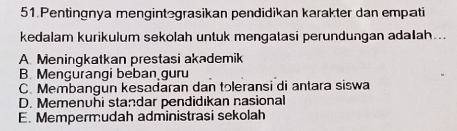 Pentingnya mengintegrasikan pendidikan karakter dan empati
kedalam kurikulum sekolah untuk mengatasi perundungan adalah..
A. Meningkatkan prestasi akademik
B. Mengurangi beban guru
C. Membangun kesadaran dan toleransi di antara siswa
D. Memenuhi standar pendidıkan nasional
E. Mempermudah administrasi sekolah