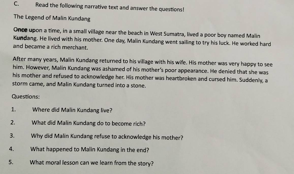 Read the following narrative text and answer the questions! 
The Legend of Malin Kundang 
Once upon a time, in a small village near the beach in West Sumatra, lived a poor boy named Malin 
Kundang. He lived with his mother. One day, Malin Kundang went sailing to try his luck. He worked hard 
and became a rich merchant. 
After many years, Malin Kundang returned to his village with his wife. His mother was very happy to see 
him. However, Malin Kundang was ashamed of his mother’s poor appearance. He denied that she was 
his mother and refused to acknowledge her. His mother was heartbroken and cursed him. Suddenly, a 
storm came, and Malin Kundang turned into a stone. 
Questions: 
1. Where did Malin Kundang live? 
2. What did Malin Kundang do to become rich? 
3. Why did Malin Kundang refuse to acknowledge his mother? 
4. What happened to Malin Kundang in the end? 
5. What moral lesson can we learn from the story?