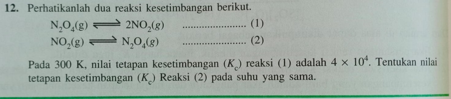 Perhatikanlah dua reaksi kesetimbangan berikut.
N_2O_4(g)leftharpoons 2NO_2(g) _(1)
NO_2(g)leftharpoons N_2O_4(g) _(2) 
Pada 300 K, nilai tetapan kesetimbangan (K) reaksi (1) adalah 4* 10^4. Tentukan nilai 
tetapan kesetimbangan (K) Reaksi (2) pada suhu yang sama.