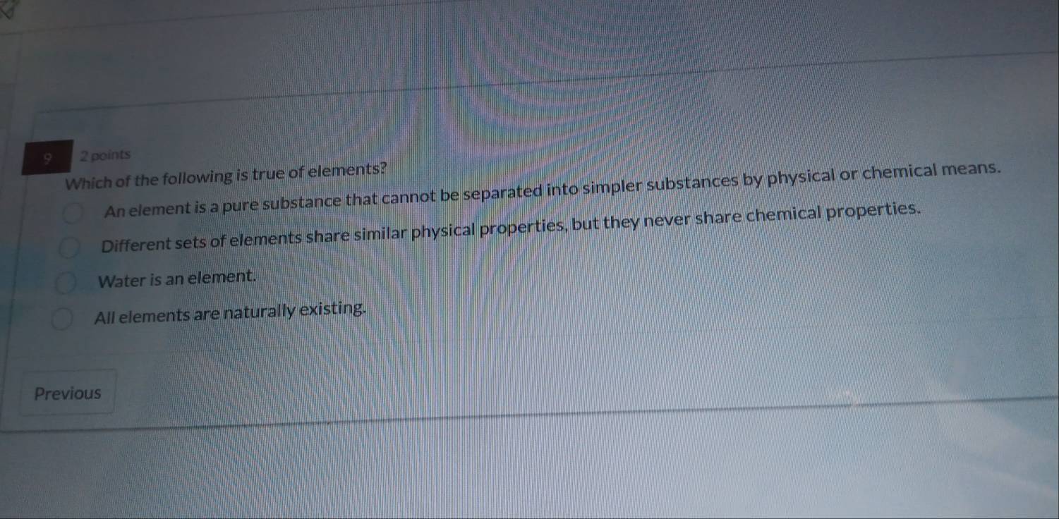 9 2 points
Which of the following is true of elements?
An element is a pure substance that cannot be separated into simpler substances by physical or chemical means.
Different sets of elements share similar physical properties, but they never share chemical properties.
Water is an element.
All elements are naturally existing.
Previous