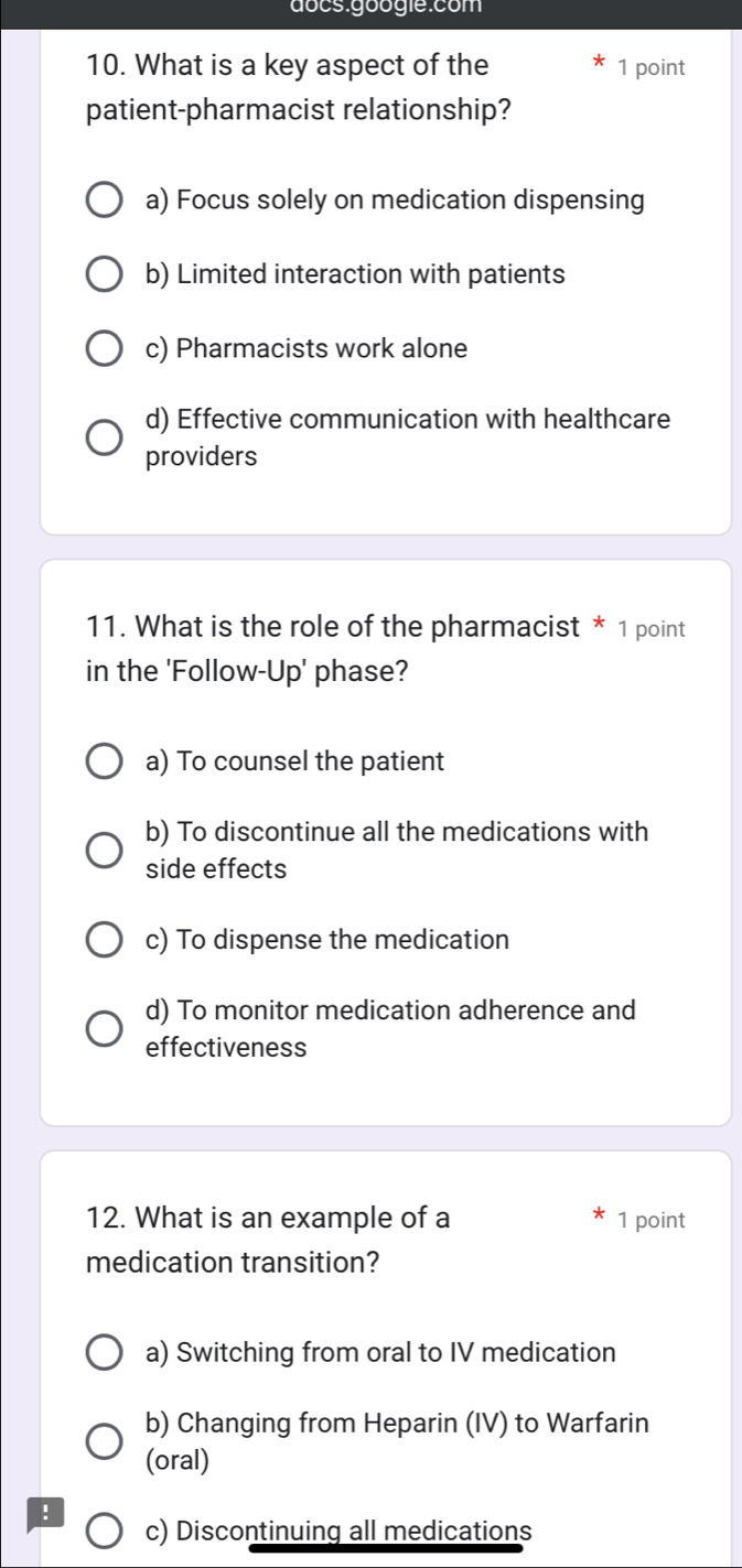 docs googie:com
10. What is a key aspect of the 1 point
patient-pharmacist relationship?
a) Focus solely on medication dispensing
b) Limited interaction with patients
c) Pharmacists work alone
d) Effective communication with healthcare
providers
11. What is the role of the pharmacist * 1 point
in the 'Follow-Up' phase?
a) To counsel the patient
b) To discontinue all the medications with
side effects
c) To dispense the medication
d) To monitor medication adherence and
effectiveness
12. What is an example of a 1 point
medication transition?
a) Switching from oral to IV medication
b) Changing from Heparin (IV) to Warfarin
(oral)
!
c) Discontinuing all medications