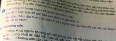 V# Đông bằng năm 
lớm trong tổng diện tích, giy khó khân cho 
ung. Do địa hình chia cấất mạnh, nằn trong quá trình khai 
Tu)C, thư thưng tan Tưu ý vận đề chống xôi mòn, sạ lờ đặt. Các khu vực cao nguyễên 
bằng bảng rộng lớn thuận lợi cho sân xuất vị định cư 
Đ Đọc thông tin trong mục a và quan sát hình 1, hau 
Xác định trên bản đồ các ku vực địa hình của châu Á 
báo vệ tự nhiên. 
Nộu đặc điểm địa hình của châu Á và ý nghĩa của địa hình đối với việc sử dụng 
b Khoáng sân 
Châu Á có nguồn khoáng săn rất phong phú với trữ lun n 
quan trọng nhất là: dầu mỏ, than đặ, sả 
hiếc.... Khoáng sản của ch