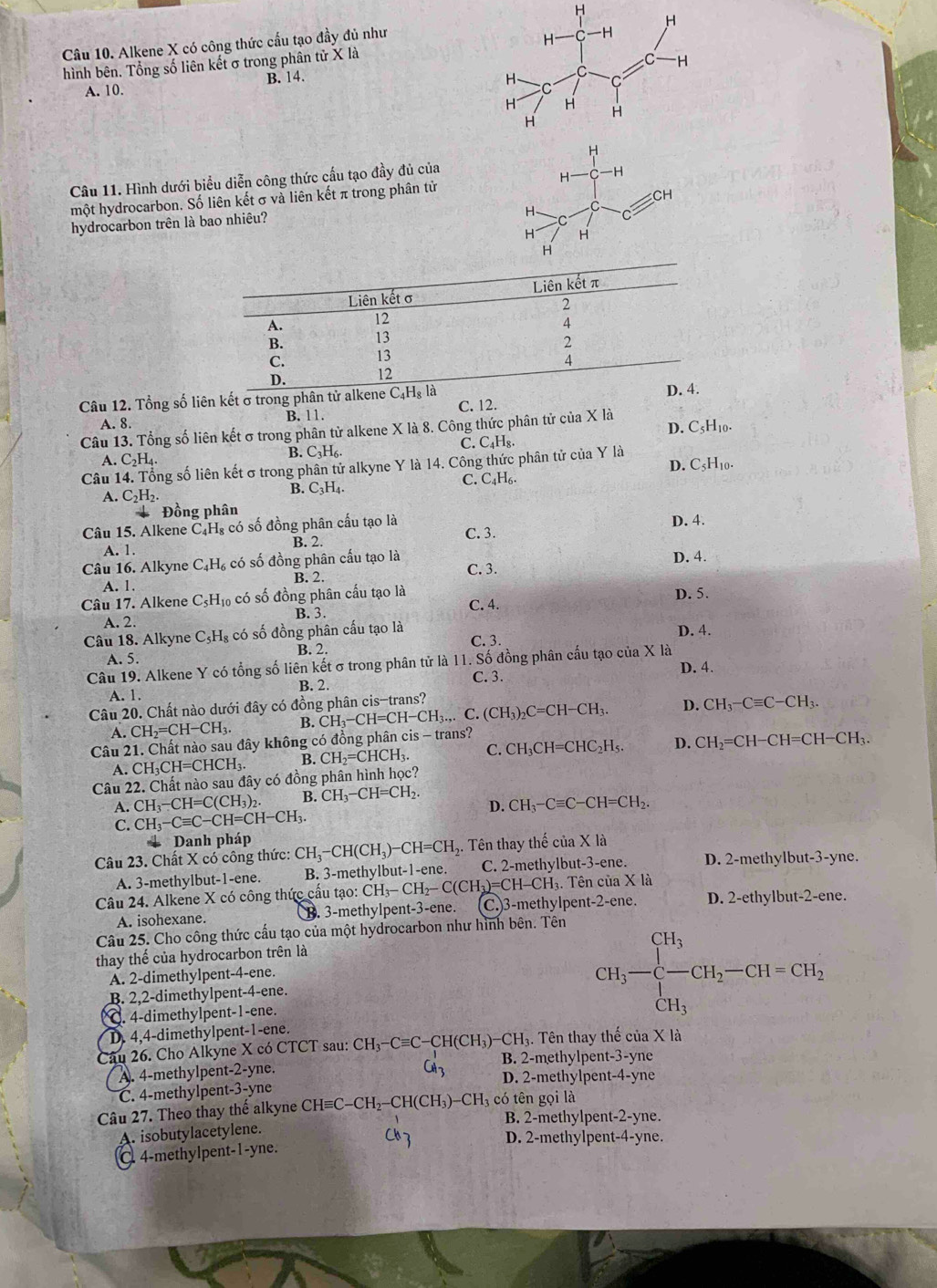 Alkene X có công thức cấu tạo đầy đủ như
hình bên. Tổng số liên kết σ trong phân tử X là
A. 10. B. 14.
Câu 11. Hình dưới biểu diễn công thức cấu tạo đầy đủ của
một hydrocarbon. Số liên kết σ và liên kết π trong phân tử
hydrocarbon trên là bao nhiêu?
Câu 12. Tổng số liên kết σ trong phân tử al
A. 8.
B. 11. C. 12.
Câu 13. Tổng số liên kết σ trong phân tử alkene X là 8. Công thức phân tử của X là
A. C_2H_4. B. C₃H₆. C. C_4H_8. D. C5H10.
Câu 14. Tổng số liên kết σ trong phân tử alkyne Y là 14. Công thức phân tử của Y là
A. C₂H₂.
B. C_3H A . C. C4H₆. D. C5H10.
Đồng phân
Câu 15. Alkene C₄H₈ có số đồng phân cấu tạo là D. 4.
A. 1. B. 2. C. 3.
Câu 16. Alkyne C_4H_6 , có số đồng phân cấu tạo là C. 3. D. 4.
A. 1. B. 2.
Câu 17. Alkene C_5H_10 có số đồng phân cấu tạo là
C. 4.
A. 2. B. 3. D. 5.
Câu 18. Alkyne C_5H_8 có số đồng phân cấu tạo là D. 4.
C. 3.
A. 5. B. 2.
Câu 19. Alkene Y có tổng số liên kết σ trong phân tử là 11. Số đồng phân cấu tạo của X là D. 4.
B. 2. C. 3.
A. 1.
Câu 20. Chất nào dưới đây có đồng phân cis-trans?
A. CH_2=CH-CH_3. B. CH_3-CH=CH-CH_3.,.C.(CH_3)_2C=CH-CH_3. D. CH_3-Cequiv C-CH_3.
Câu 21. Chất nào sau đây không có đồng phân cis - trans?
A.CH_3CH=CHCH_3 B. CH_2=CHCH_3. C. CH_3CH=CHC_2H_5. D. CH_2=CH-CH=CH-CH_3.
Câu 22. Chất nào sau đây có đồng phân hình học?
A. CH_3-CH=C(CH_3)_2. B. CH_3-CH=CH_2. D. CH_3-Cequiv C-CH=CH_2.
C. CH_3-Cequiv C-CH=CH-CH_3.
* Danh pháp
Câu 23. Chất X có công thức: CH_3-CH(CH_3)-CH=CH_2 5. Tên thay thế của X là
A. 3-methylbut-1-ene. B. 3-methylbut-1-ene. C. 2-methylbut-3-ene. D. 2-methylbut-3-yne.
Câu 24. Alkene X có công thức cấu tạo: 1 CH_3-CH_2-C(CH_3)=CH-CH :H₃. Tên của X là
A. isohexane.   3-methylpent-3-ene. (C.)3-methylpent-2-ene. D. 2-ethylbut-2-ene.
Câu 25. Cho công thức cầu tạo của một hydrocarbon như hình bên. Tên
thay thế của hydrocarbon trên là
A. 2-dimethylpent-4-ene.
B. 2,2-dimethylpent-4-ene.
Q. 4-dimethylpent-1-ene.
CH_3-beginarrayl CH_3 -CH_2-CH=CH_2 CH_3endarray.
D. 4,4-dimethylpent-1-ene.
Câu 26. Cho Alkyne X có CTCT sau: CH_3 -C=C-CH(CH₃)-CH₃. Tên thay thế của X là
CH_3 B. 2-methylpent-3-yne
A. 4-methylpent-2-yne. D. 2-methylpent-4-yne
C. 4-methylpent-3-yne
Câu 27. Theo thay thế alkyne CH≡C-CH₂-CH(CH₃)-CH₃ có tên gọi là
B. 2-methylpent-2-yne.
A. isobutylacetylene.
C7 D. 2-methylpent-4-yne.
C. 4-methylpent-1-yne.