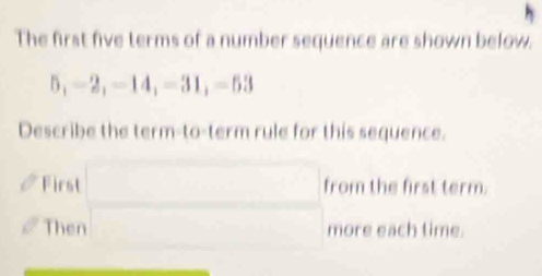 The first five terms of a number sequence are shown below.
5, -2, -14, -31, -53
Describe the term-to-term rule for this sequence. 
First □  □ ,□ ) □  from the first term. 
Then (-3,4) more each time.