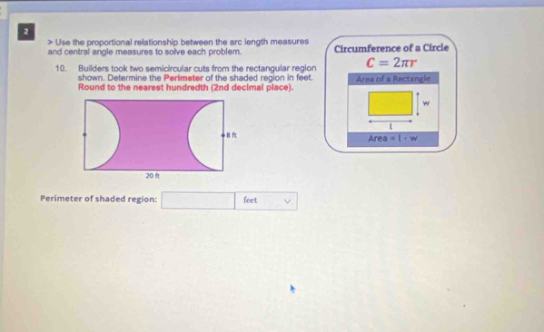 2 
> Use the proportional relationship between the arc length measures 
and central angle measures to solve each problem. Circumference of a Circle 
10. Builders took two semicircular cuts from the rectangular region C=2π r
shown. Determine the Perimeter of the shaded region in feet. Area of a Rectangle 
Round to the nearest hundredth (2nd decimal place).
□ w
t 
Area =1· w
Perimeter of shaded region: □ feet