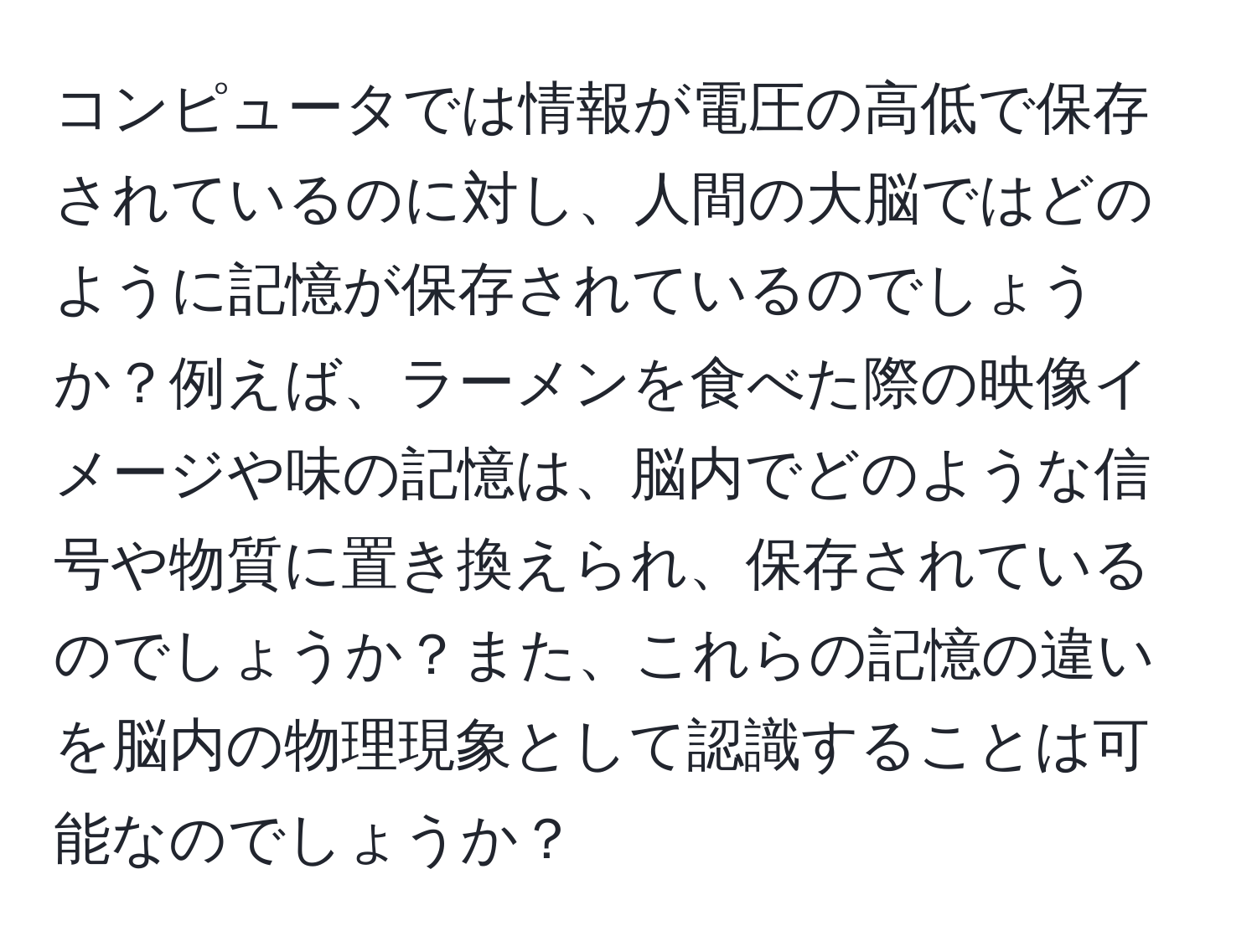 コンピュータでは情報が電圧の高低で保存されているのに対し、人間の大脳ではどのように記憶が保存されているのでしょうか？例えば、ラーメンを食べた際の映像イメージや味の記憶は、脳内でどのような信号や物質に置き換えられ、保存されているのでしょうか？また、これらの記憶の違いを脳内の物理現象として認識することは可能なのでしょうか？