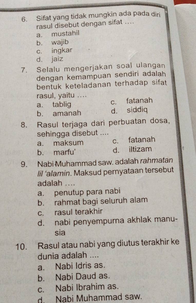 Sifat yang tidak mungkin ada pada diri
rasul disebut dengan sifat ....
a. mustahil
b. wajib
c. ingkar
d. jaiz
7. Selalu mengerjakan soal ulangan
dengan kemampuan sendiri adalah
bentuk keteladanan terhadap sifat 
rasul, yaitu ....
a. tablig c. fatanah
b. amanah d. siddiq
8. Rasul terjaga dari perbuatan dosa,
sehingga disebut ....
a. maksum c. fatanah
b. marfu' d. iltizam
9. Nabi Muhammad saw. adalah rahmatan
lil ‘alamin. Maksud pernyataan tersebut
adalah ....
a. penutup para nabi
b. rahmat bagi seluruh alam
c. rasul terakhir
d. nabi penyempurna akhlak manu-
sia
10. Rasul atau nabi yang diutus terakhir ke
dunia adalah ....
a. Nabi Idris as.
b. Nabi Daud as.
c. Nabi Ibrahim as.
d. Nabi Muhammad saw.