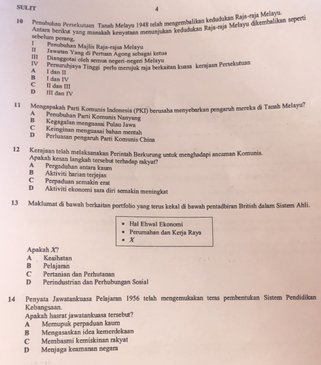 SULIT 4
10 Penubuhan Persekutuan Tanah Melayu 1948 telah mengembalikan kedudukan Raja~raja Melayu.
Antara berikut yang manakah kenyataan menunjukan kedudukan Raja-raja Melayu dikembalikan seperti
sebelum perang,
I Penubuhan Majlis Raja-rajsa Melayu
II Jawatan Yang di Pertuan Agong sebagai ketua
III Dianggotai oleh semua negeri-negeri Melayu
IV Persuruhjaya Tinggi perlu merujuk raja berkaitan kuasa kerajaan Persekutuan
A I dan II
B I dan IV
C II dan III
D III dan IV
11 Mengapakah Parti Komunis Indonesia (PKI) berusaha menyebarkan pengaruh mereka di Tanah Melayu?
A Penubuhan Parti Komunis Nanyang
B Kegagalan menguasai Pulau Jawa
C Keinginan menguasai bahan mentah
D Perluasan pengaruh Parti Komunis China
12 Kerajaan telah melaksanakan Perintah Berkurung untuk menghadapi ancaman Komunis.
Apakah kesan langkah tersebut terhadap rakyat?
A Pergaduhan antara kaum
B Aktiviti harian terjejas
C Perpaduan semakin erat
D Aktiviti ekonomi sara diri semakin meningkat
13 Maklumat di bawah berkaitan portfolio yang terus kekal di bawah pentadbiran British dalam Sistem Ahli.
Hal Ehwal Ekonomi
Perumahan dan Kerja Raya
X
Apakah X?
A Kesihatan
B Pelajaran
C Pertanian dan Perhutanan
D Perindustrian dan Perhubungan Sosial
14 Penyata Jawatankuasa Pelajaran 1956 telah mengemukakan teras pembentukan Sistem Pendidikan
Kebangsaan.
Apakah hasrat jawatankuasa tersebut?
A Memupuk perpaduan kaum
B Mengasaskan idea kemerdekaan
C Membasmi kemiskinan rakyat
D Menjaga keamanan negara