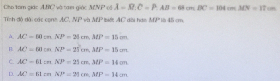 Cho tam giác ABC và tam giác MNP có hat A=widehat M; overline C=widehat P; AB=68cm. BC=104cm; MN=17cm
Tính độ dài các cạnh AC, NP và MP biết AC dài hơn MP là 45 cm.
A. AC=60cm, NP=26cm, MP=15cm.
B. AC=60cm, NP=25cm, MP=15cm.
C. AC=61cm, NP=25cm, MP=14cm.
D. AC=61cm, NP=26cm, MP=14cm.