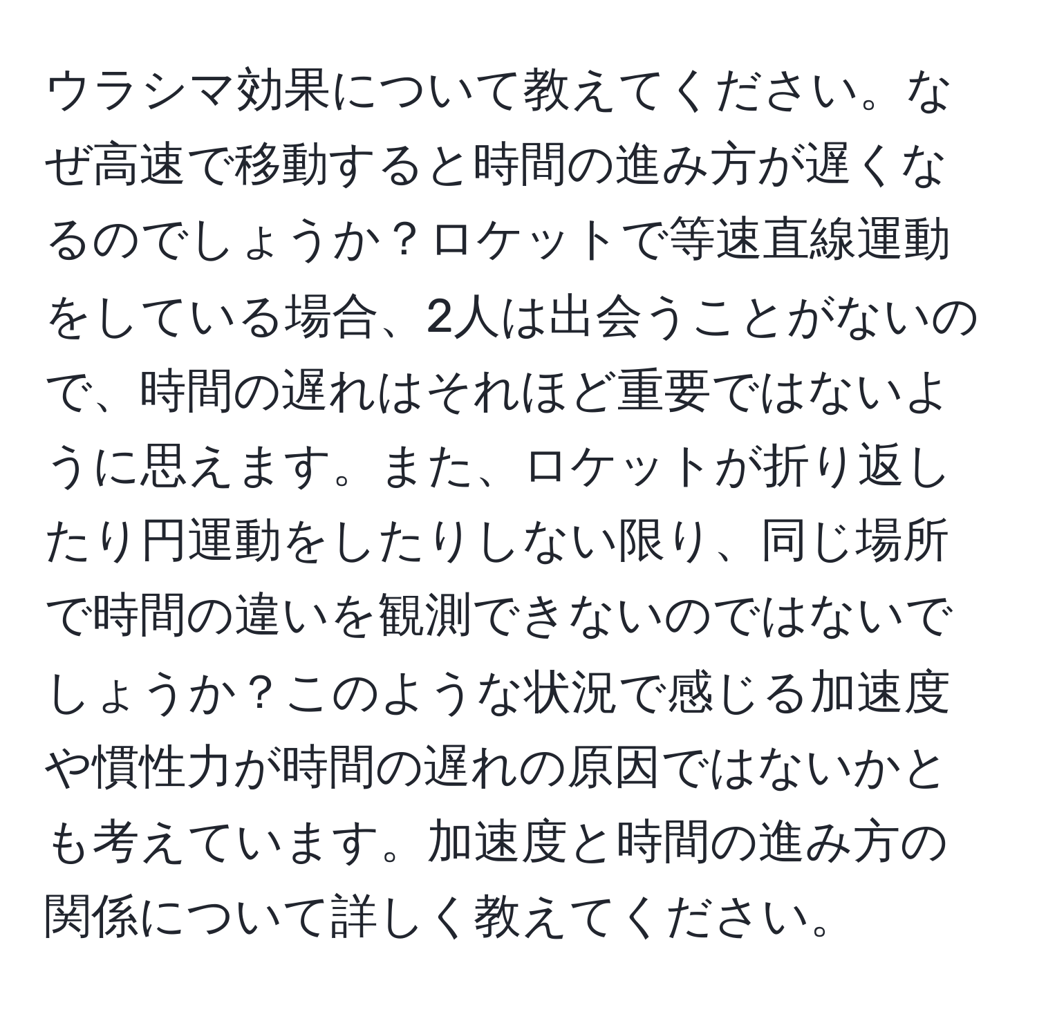 ウラシマ効果について教えてください。なぜ高速で移動すると時間の進み方が遅くなるのでしょうか？ロケットで等速直線運動をしている場合、2人は出会うことがないので、時間の遅れはそれほど重要ではないように思えます。また、ロケットが折り返したり円運動をしたりしない限り、同じ場所で時間の違いを観測できないのではないでしょうか？このような状況で感じる加速度や慣性力が時間の遅れの原因ではないかとも考えています。加速度と時間の進み方の関係について詳しく教えてください。