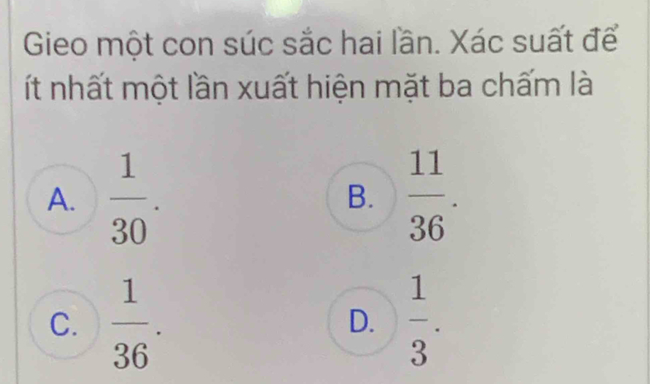 Gieo một con súc sắc hai lần. Xác suất để
ít nhất một lần xuất hiện mặt ba chấm là
A.  1/30 . B.  11/36 .
C.  1/36 .  1/3 . 
D.