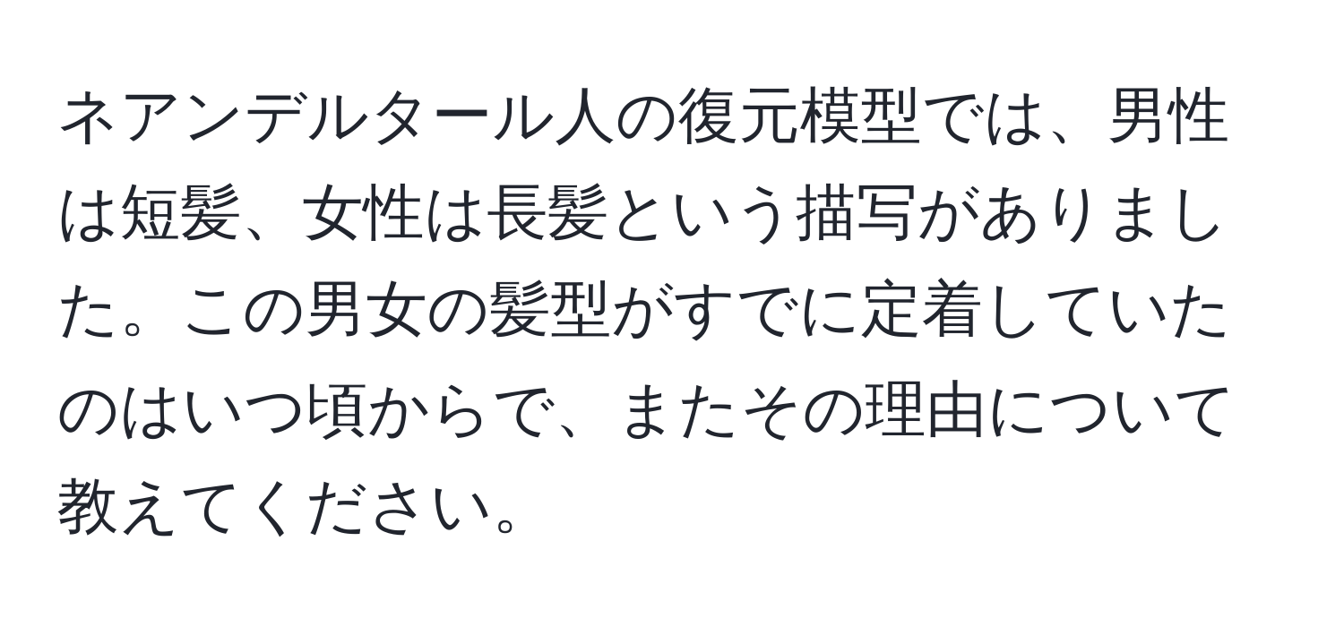 ネアンデルタール人の復元模型では、男性は短髪、女性は長髪という描写がありました。この男女の髪型がすでに定着していたのはいつ頃からで、またその理由について教えてください。