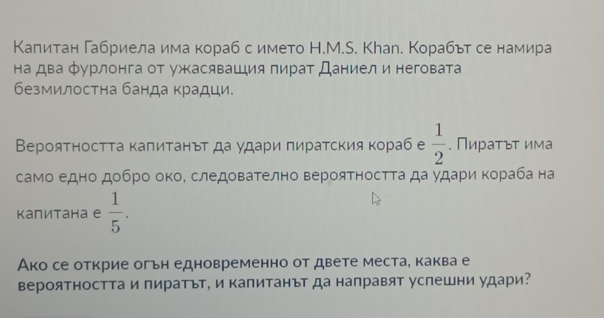 Κалитан Габриела има кораб с името Н.М.S. Кhал. Корабьт се намира 
на два фурлонга от ужасявашия пират Даниел и неговата 
безмилостна банда крадци. 
Верояτносττа κаπитанът да удари πиратския кораб е  1/2 . Πираτьτ има 
само едно добро окоΚ следователно верояΤностΤа да удари Κораба на 
Kапитана е  1/5 . 
Ако се открие огьн едновременно от двете места, каква е 
вероятността и пиратът, и капитанът да направят успешни удари?