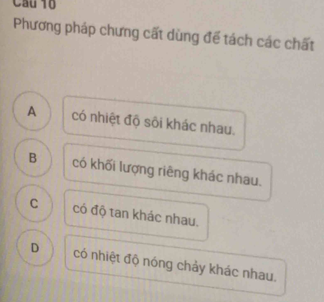 Phương pháp chưng cất dùng để tách các chất
A có nhiệt độ sôi khác nhau.
B có khối lượng riêng khác nhau.
C có độ tan khác nhau.
D có nhiệt độ nóng chảy khác nhau.