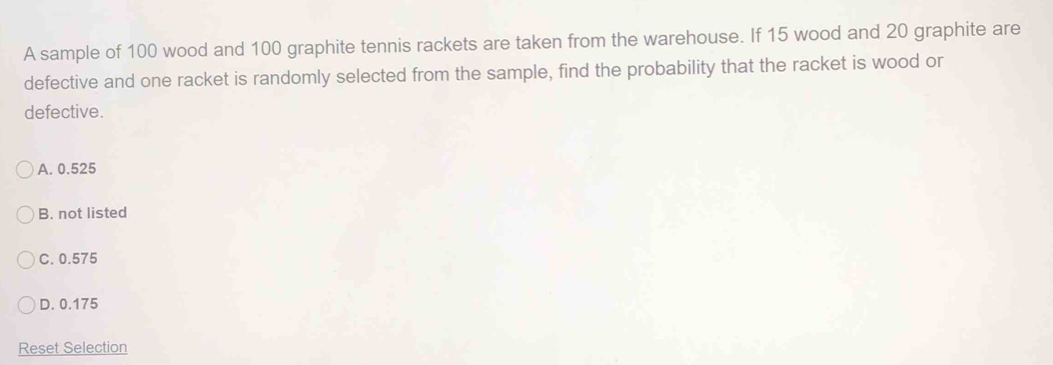 A sample of 100 wood and 100 graphite tennis rackets are taken from the warehouse. If 15 wood and 20 graphite are
defective and one racket is randomly selected from the sample, find the probability that the racket is wood or
defective.
A. 0.525
B. not listed
C. 0.575
D. 0.175
Reset Selection