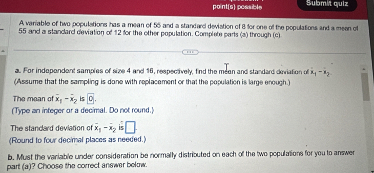 point(s) possible Submit quiz 
A variable of two populations has a mean of 55 and a standard deviation of 8 for one of the populations and a mean of
55 and a standard deviation of 12 for the other population. Complete parts (a) through (c). 
a. For independent samples of size 4 and 16, respectively, find the mean and standard deviation of x_1-x_2. 
(Assume that the sampling is done with replacement or that the population is large enough.) 
The mean of overline x_1-overline x_2 is 0. 
(Type an integer or a decimal. Do not round.) 
The standard deviation of overline x_1-overline x_2 is □ . 
(Round to four decimal places as needed.) 
b. Must the variable under consideration be normally distributed on each of the two populations for you to answer 
part (a)? Choose the correct answer below.