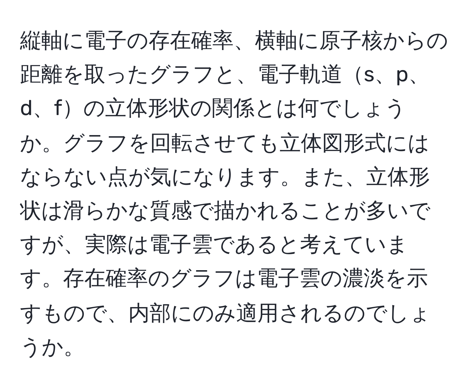 縦軸に電子の存在確率、横軸に原子核からの距離を取ったグラフと、電子軌道s、p、d、fの立体形状の関係とは何でしょうか。グラフを回転させても立体図形式にはならない点が気になります。また、立体形状は滑らかな質感で描かれることが多いですが、実際は電子雲であると考えています。存在確率のグラフは電子雲の濃淡を示すもので、内部にのみ適用されるのでしょうか。