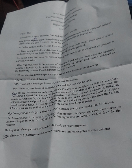 Bạ Ati Kine Qưng Khonh
L Examicaçiós  Puhng
Fest Year Second 
Mcrobiologs
s    n
a. Please axplan eight (8) eduiposon   he preputation of calture media and isolatin
TIM0 2hrs
meructions: Arquer Question One And Any ovr Deey (3
st microbes and give five use of amy of the stere (Recall from the practical
c. From your pretical knowledge on mionaniogy please state five (5) importance of cultur
h Define culture modia. (Rocall from the pastor
and sensitivity in the diagnosis of palient. (Recall fhrom the practical
ld. In not mere than three (3) reasons hignlight the importance of microbiology practical i
O2a. Veneponcture is the process of opsising blood samples from veins for laborator,
nursing profession.
testing, it is probably the most common proceture in the medical field usually performed fo
the following reasons: Please highlight the thre 3 reasons
l. Please state ten (10) venepuncture procedures steps involve in the laboratory
03a Please défine Phlebotomy.
Q3b. Highlight 3 blood specimen conlection and processing.
Q3c. Name any two types of collection uhes and give one uses for each
Q4g. On the 43° September 2024 two palint 's X and Y were brought to the Sierra Leone China
Friend h in hospital Jui. A urimalysis test was requested to be done at the laboratory. From the
results for patients X, the following canmeters was shown positive: Lenkocytes, Bilirubin
ketones, glucose and proteins. For pareuls Y, the following parameters was found to be highe,
phan the normal range: PH and Specifetivity. As a trained regiatered nurse from Bu Ali Sina
School, what are the indicators for eam of the parameters for both patients.
4h. From your knowledge in class and he pital please briefly discuss the term Urinalysis.
Sa. Microbiology is the branch of bolty that studies microorganisms and their effects on
humans. Highlight only five (5) effect of microorganisms on humans. (Recall from the first
lecture)
5b. Highlight the organisms included in the study of microorganism.
Q5c. Give three (3) differences between prokaryotes and eukaryotes microorganisms.