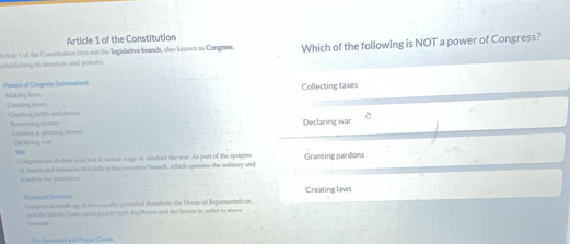 Article 1 of the Constitution 
mtblisting its structure and powers. Acticle 1 of the Constitution bys out the Iegislative branch, also known as Congress. Which of the following is NOT a power of Congress? 
Collecting taxes 
Powers of Congreza Sommarznd Making liws 
Crolling trm Cossing tarifis and dutin 
Declaring war 
Coling & priing nons Dvctaring =ss 
War 
Congnos can declse war, but it canoot wage or condbuct the war. As part of the systyms Granting pardons 
of chucks and bslances, this fill to the exncutive beanch, which contaies the military and 
to led by the prondent. 
t Cougnn is made up of mas opally poworial chambers the Vouse of Reprosntathviz Creating laws 
and the Sonis. Lows most gus in batl the Viuse and the Sonats in oeder to move 
_ 
The Homery and Poper Clasen