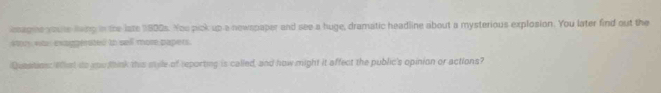 osagne youte lvng in the late 1800s. You pick up a newspaper and see a huge, dramatic headline about a mysterious explosion. You later find out the 
stor was exaggerated to sell more papers. 
Questinss Wat to you think this style of reporting is called, and how might it affect the public's opinion or actions?