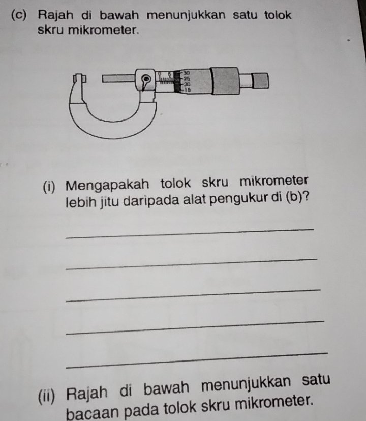 Rajah di bawah menunjukkan satu tolok 
skru mikrometer. 
(i) Mengapakah tolok skru mikrometer 
lebih jitu daripada alat pengukur di (b)? 
_ 
_ 
_ 
_ 
_ 
(ii) Rajah di bawah menunjukkan satu 
bacaan pada tolok skru mikrometer.