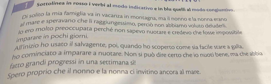 Sottolinea in rosso i verbi al modo indicativo e in blu quelli al modo congiuntivo. 
Di solito la mia famiglia va in vacanza in montagna, ma il nonno e la nonna erano 
al mare e speravano che li raggiungessimo, perciò non abbiamo voluto deluderli. 
lo ero molto preoccupata perché non sapevo nuotare e credevo che fosse impossibile 
imparare in pochi giorni. 
All’inizio ho usato il salvagente, poi, quando ho scoperto come sia facile stare a galla 
ho cominciato a imparare a nuotare. Non si può dire certo che io nuoti bene, ma che abbia 
fatto grandi progressi in una settimana sì! 
Spero proprio che il nonno e la nonna ci invitino ancora al mare.