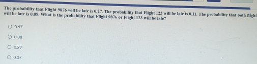 The probability that Flight 9876 will be late is 0.27. The probability that Flight 123 will be late is 0.11. The probability that both flight
will be late is 0.09. What is the probability that Flight 9876 or Flight 123 will be late?
0.47
0.38
0.29
0.07