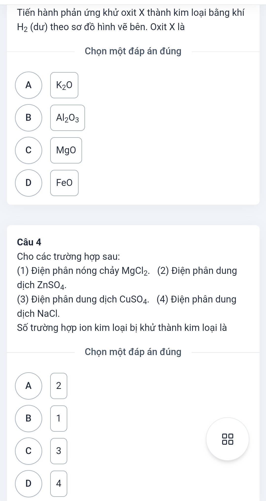 Tiến hành phản ứng khử oxit X thành kim loại bằng khí
H_2 (du) theo sơ đồ hình vẽ bên. Oxit X là
Chọn một đáp án đúng
A K_2O
B Al_2O_3
C MgO
D FeO
Câu 4
Cho các trường hợp sau:
(1) Điện phân nóng chảy MgCl_2. (2) Điện phân dung
dịch ZnSO_4. 
(3) Điện phân dung dịch CuSO_4. (4) Điện phân dung
dịch NaCl.
Số trường hợp ion kim loại bị khử thành kim loại là
Chọn một đáp án đúng
A 2
B 1
I
C 3
D 4