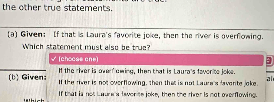 the other true statements.
(a) Given: If that is Laura's favorite joke, then the river is overflowing.
Which statement must also be true?
(choose one) 9
If the river is overflowing, then that is Laura's favorite joke.
al
(b) Given: If the river is not overflowing, then that is not Laura's favorite joke.
If that is not Laura's favorite joke, then the river is not overflowing.
Which