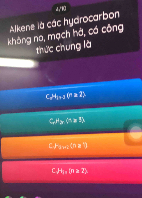 4/10
Alkene là các hydrocarbon
không no, mạch hở, có công
thức chung là
C_nH_2n-2(n≥ 2).
C_nH_2n(n≥ 3).
C_nH_2n+2(n≥ 1).
C_nH_2n(n≥ 2).