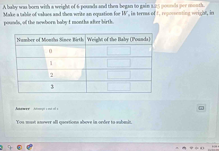 A baby was born with a weight of 6 pounds and then began to gain 1.25 pounds per month. 
Make a table of values and then write an equation for W, in terms of t, representing weight, in
pounds, of the newborn baby t months after birth. 
Answer Attempt 1 out of 2 
You must answer all questions above in order to submit.
939