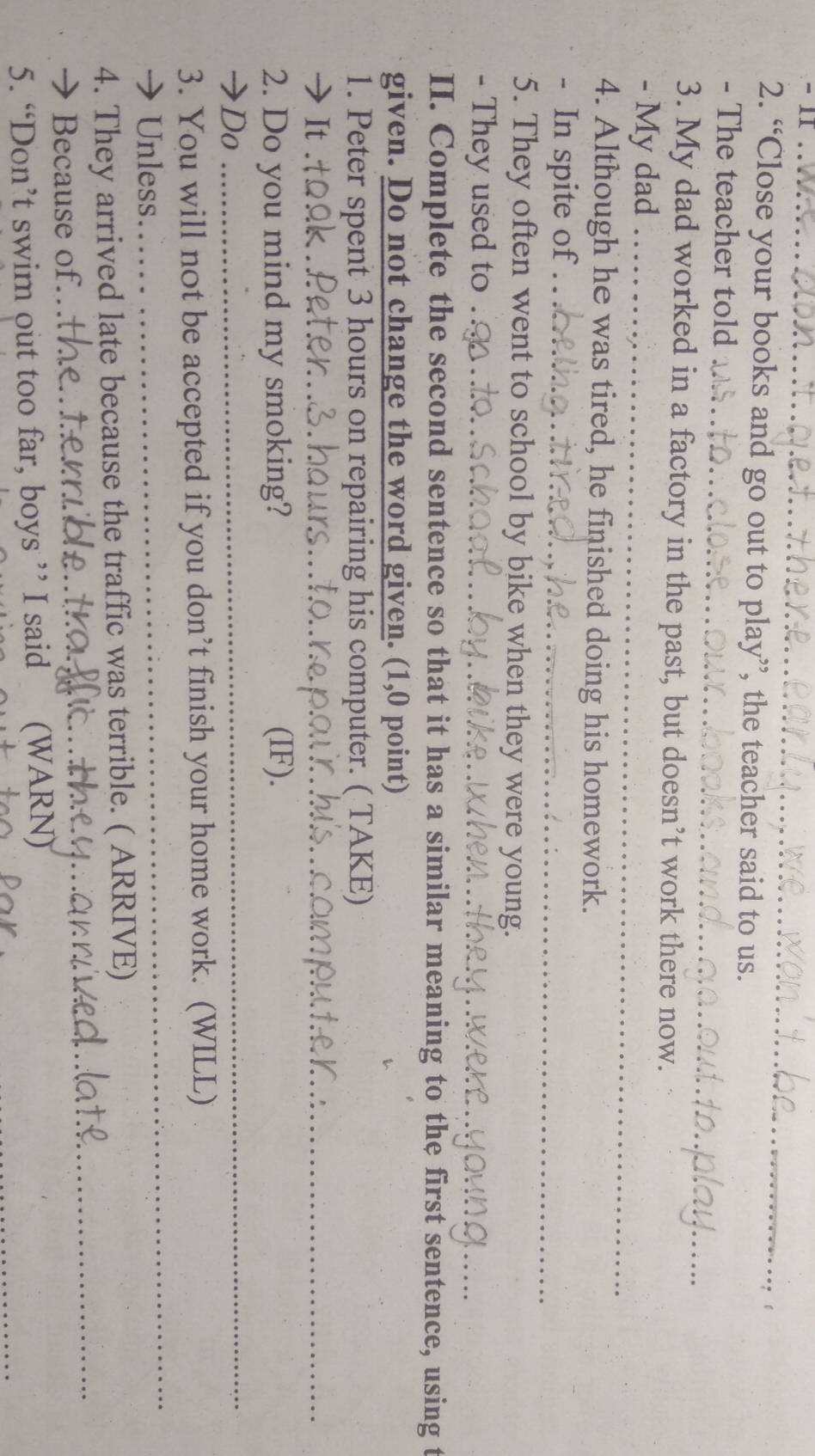 “Close your books and go out to play”, the teacher said to us. 
_ 
- The teacher told 
3. My dad worked in a factory in the past, but doesn’t work there now. 
- My dad_ 
4. Although he was tired, he finished doing his homework. 
- In spite of_ 
5. They often went to school by bike when they were young. 
- They used to_ 
_ 
_ 
II. Complete the second sentence so that it has a similar meaning to the first sentence, using t 
given. Do not change the word given. (1,0 point) 
1. Peter spent 3 hours on repairing his computer. ( TAKE) 
→It_ 
_ 
2. Do you mind my smoking? (IF). 
→Do 
_ 
3. You will not be accepted if you don’t finish your home work. (WILL) 
→ Unless. 
_ 
4. They arrived late because the traffic was terrible. ( ARRIVE) 
→ Because of.._ 
_ 
5. “Don’t swim out too far, boys ” I said (WARN)_