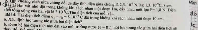 Tm khoảng cách giữa chúng để lực đầy tĩnh điện giữa chúng là 2 ,5.10^(-6)N.Ds: 1, 3.10^(-9)C, 8cm. 
Bài 3 Hai vật nhỏ đặt trong không khí cách nhau một đoạn 1m, đầy nhau một lực F=1,8N Điện 
tích tổng cộng của hai vật là 3.10^(-5)C :.Tìm điện tích của mỗi vật. 
Bài 4. Hai điện tích điểm q_1=q_2=5.10^(-10)C đặt trong không khí cách nhau một đoạn 10 cm. 
a. Xác định lực tương tác giữa hai điện tích? 
b. Đem hệ hai điện tích này đặt vào môi trường nước (varepsilon =81)
thay đổi thế , hỏi lực tương tác giữa hai điện tích sẽ