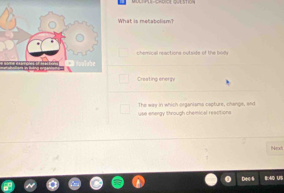 MULtple-CrDICE QuEstIoN
What is metabolism?
chemical reactions outside of the body
Creating energy
The way in which organisms capture, change, and
use energy through chemical reactions
Next
Dec 6 8:40 US
