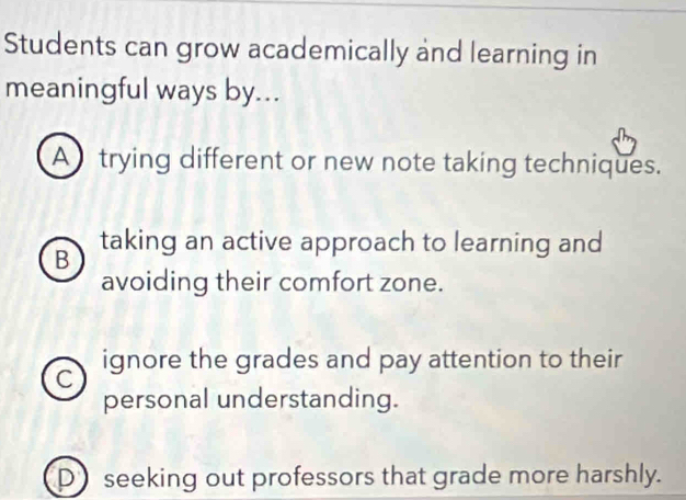 Students can grow academically and learning in
meaningful ways by...
A trying different or new note taking techniques.
B taking an active approach to learning and
avoiding their comfort zone.
C ignore the grades and pay attention to their
personal understanding.
D) seeking out professors that grade more harshly.