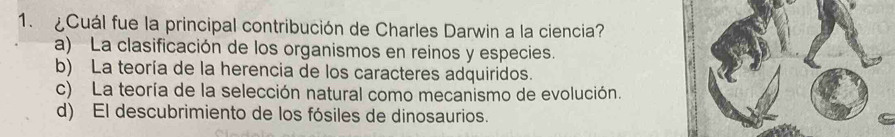 ¿Cuál fue la principal contribución de Charles Darwin a la ciencia?
a) La clasificación de los organismos en reinos y especies.
b) La teoría de la herencia de los caracteres adquiridos.
c) La teoría de la selección natural como mecanismo de evolución.
d) El descubrimiento de los fósiles de dinosaurios.