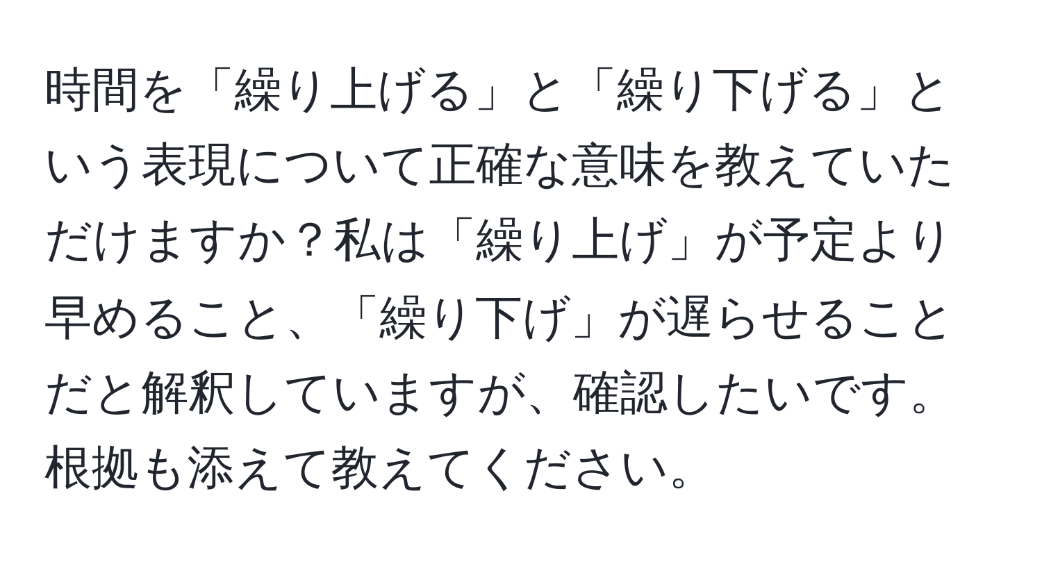 時間を「繰り上げる」と「繰り下げる」という表現について正確な意味を教えていただけますか？私は「繰り上げ」が予定より早めること、「繰り下げ」が遅らせることだと解釈していますが、確認したいです。根拠も添えて教えてください。