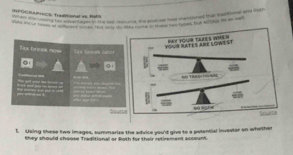 INFOGRAPHICS: Traditional vs. Roth 
When discussing tax advantages in the last resource, the poocast host mentioned that traditional and Rioth 
IRAs incur taixes at different times. Not only do IRAs come in thase two types, but 40)[k]s do as well. 
Tax break now Tax break later 
`1 
◎1 
Traditional I28 M 
front and pay no sxcs on You get your tix broak up T he money you deprss t u 
you wihd oe it. The money you put in int SHory RC Deseees' Refer ah ondy Sern taxed, You 
ofter ago 59%
Sour 
1. Using these two images, summarize the advice you'd give to a potential investor on whether 
they should choose Traditional or Roth for their retirement account.