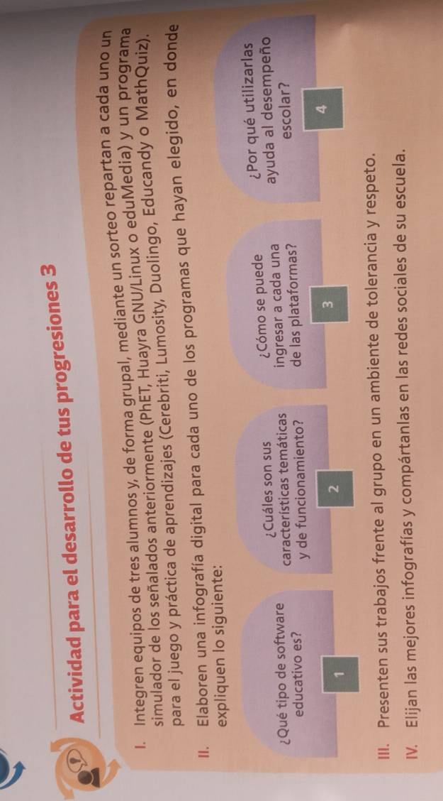 Actividad para el desarrollo de tus progresiones 3 
I. Integren equipos de tres alumnos y, de forma grupal, mediante un sorteo repartan a cada uno un 
simulador de los señalados anteriormente (PhET, Huayra GNU/Linux o eduMedia) y un programa 
para el juego y práctica de aprendizajes (Cerebriti, Lumosity, Duolingo, Educandy o MathQuiz). 
II. Elaboren una infografía digital para cada uno de los programas que hayan elegido, en donde 
expliquen lo siguiente: 
¿Cuáles son sus ¿Cómo se puede ¿Por qué utilizarlas 
¿Qué tipo de software características temáticas ingresar a cada una ayuda al desempeño 
educativo es? y de funcionamiento? de las plataformas? escolar? 
1 
2 
3 
4 
III. Presenten sus trabajos frente al grupo en un ambiente de tolerancia y respeto. 
IV. Elijan las mejores infografías y compártanlas en las redes sociales de su escuela.