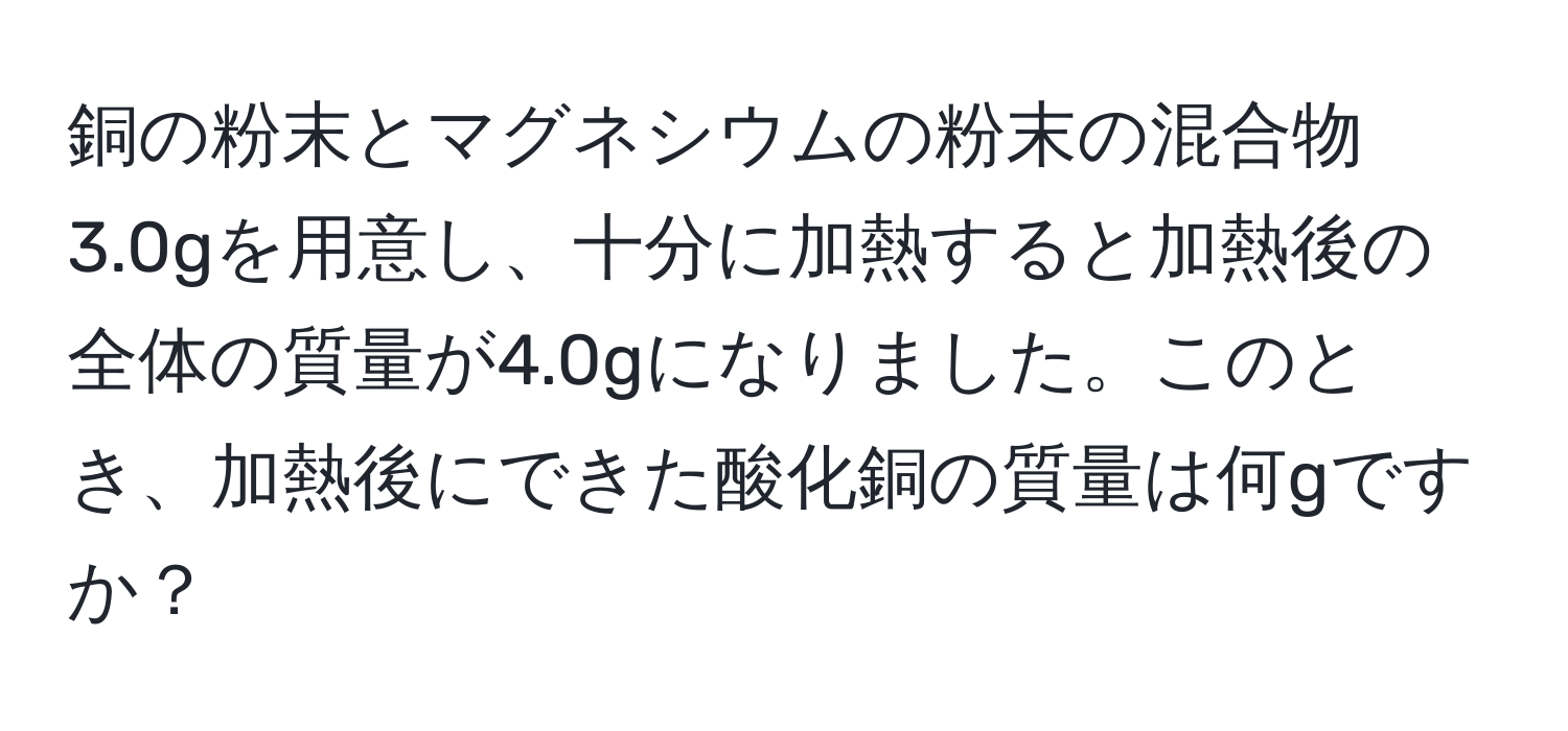 銅の粉末とマグネシウムの粉末の混合物3.0gを用意し、十分に加熱すると加熱後の全体の質量が4.0gになりました。このとき、加熱後にできた酸化銅の質量は何gですか？